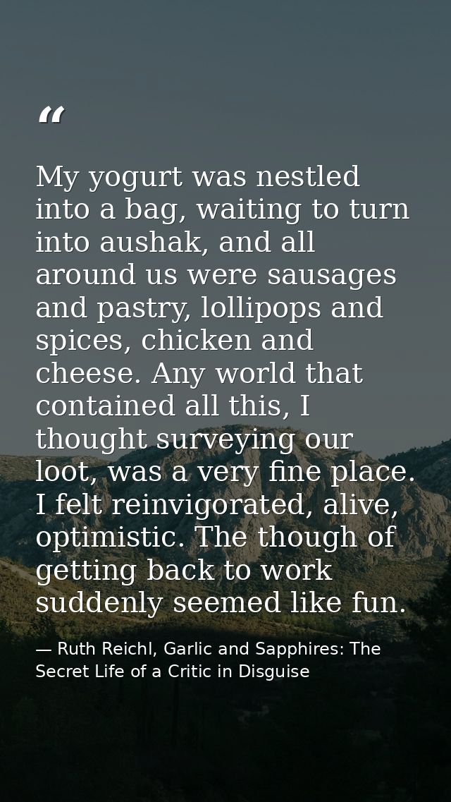 My yogurt was nestled into a bag, waiting to turn into aushak, and all around us were sausages and pastry, lollipops and — Ruth Reichl, Garlic and Sapphires: The Secret Life of a Critic in Disguise