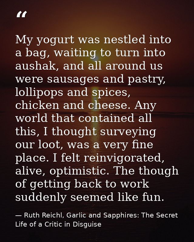 My yogurt was nestled into a bag, waiting to turn into aushak, and all around us were sausages and pastry, lollipops and — Ruth Reichl, Garlic and Sapphires: The Secret Life of a Critic in Disguise