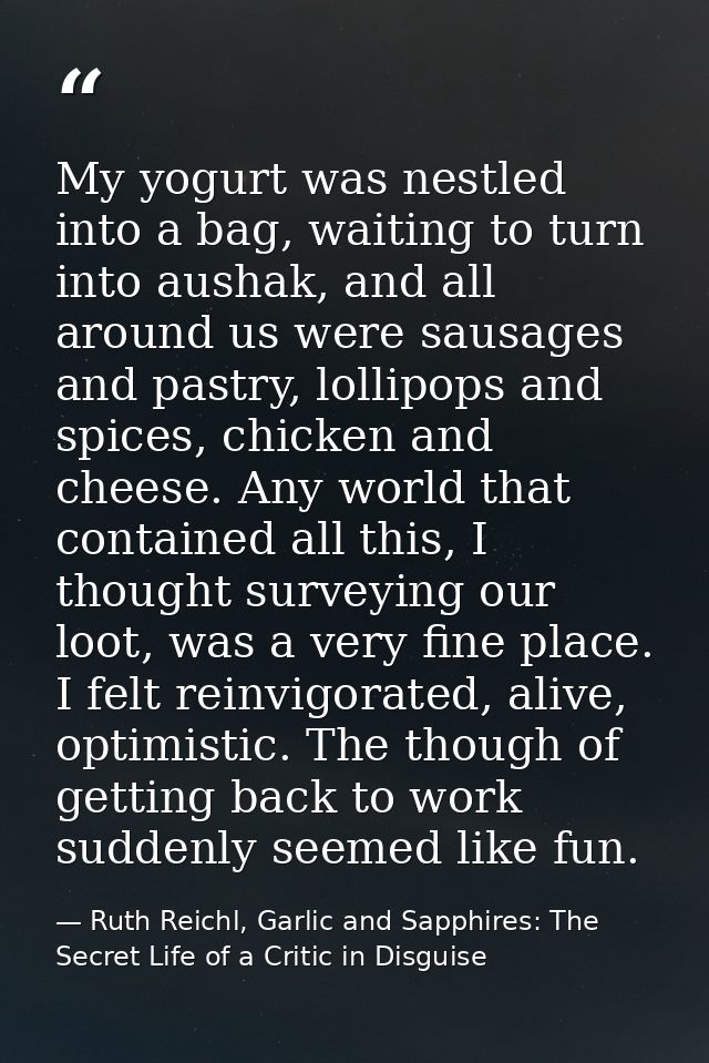 My yogurt was nestled into a bag, waiting to turn into aushak, and all around us were sausages and pastry, lollipops and — Ruth Reichl, Garlic and Sapphires: The Secret Life of a Critic in Disguise