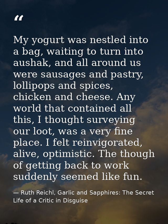My yogurt was nestled into a bag, waiting to turn into aushak, and all around us were sausages and pastry, lollipops and — Ruth Reichl, Garlic and Sapphires: The Secret Life of a Critic in Disguise