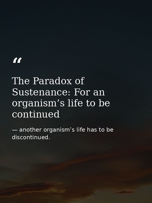 The Paradox of Sustenance: For an organism’s life to be continued — another organism’s life has to be discontinued.