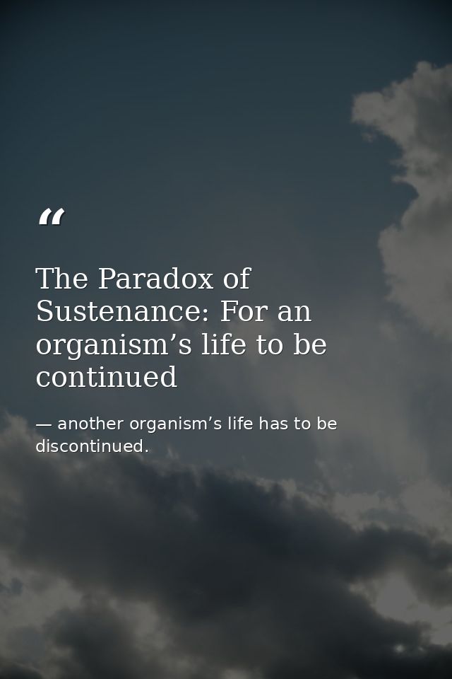 The Paradox of Sustenance: For an organism’s life to be continued — another organism’s life has to be discontinued.