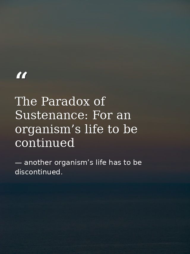 The Paradox of Sustenance: For an organism’s life to be continued — another organism’s life has to be discontinued.