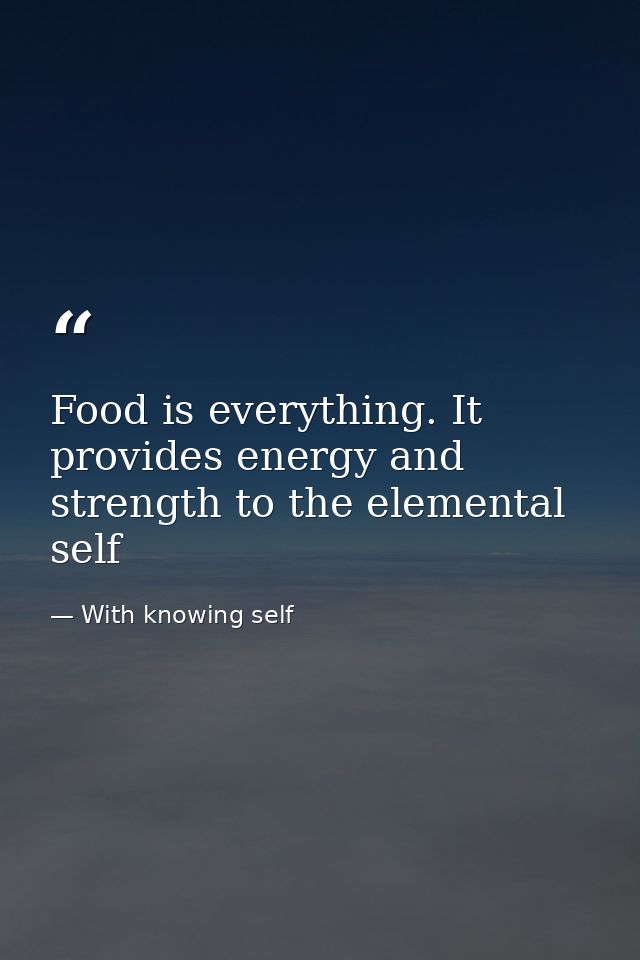 Food is everything. It provides energy and strength to the elemental self — With knowing self