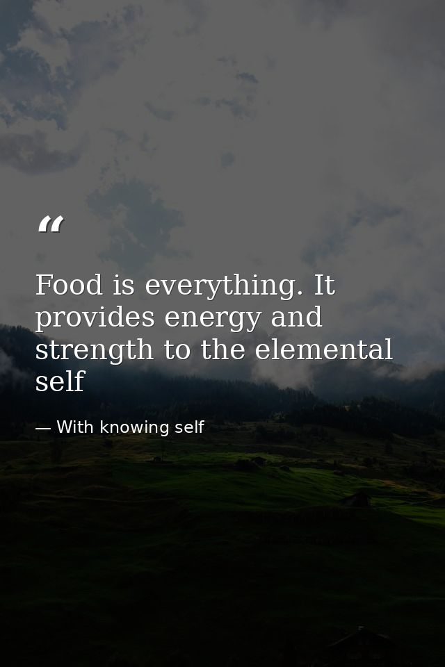 Food is everything. It provides energy and strength to the elemental self — With knowing self