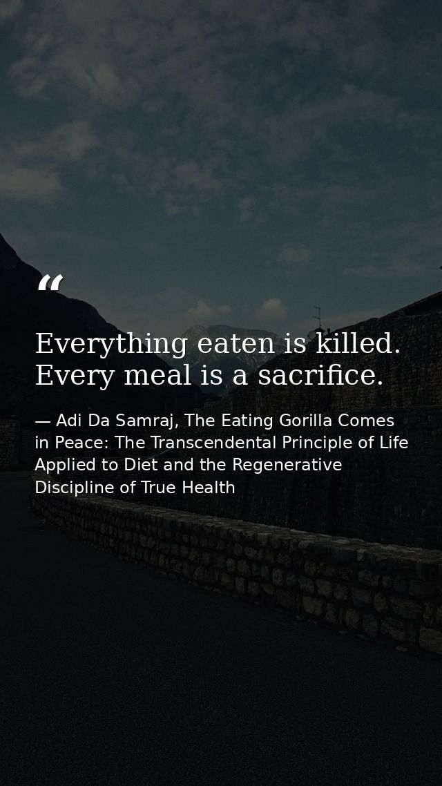 Everything eaten is killed. Every meal is a sacrifice. — Adi Da Samraj, The Eating Gorilla Comes in Peace: The Transcendental Principle of Life Applied to Diet and the Regenerative Discipline of True Health
