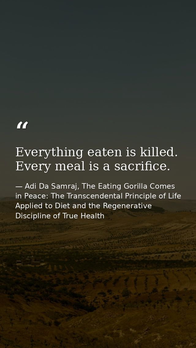 Everything eaten is killed. Every meal is a sacrifice. — Adi Da Samraj, The Eating Gorilla Comes in Peace: The Transcendental Principle of Life Applied to Diet and the Regenerative Discipline of True Health