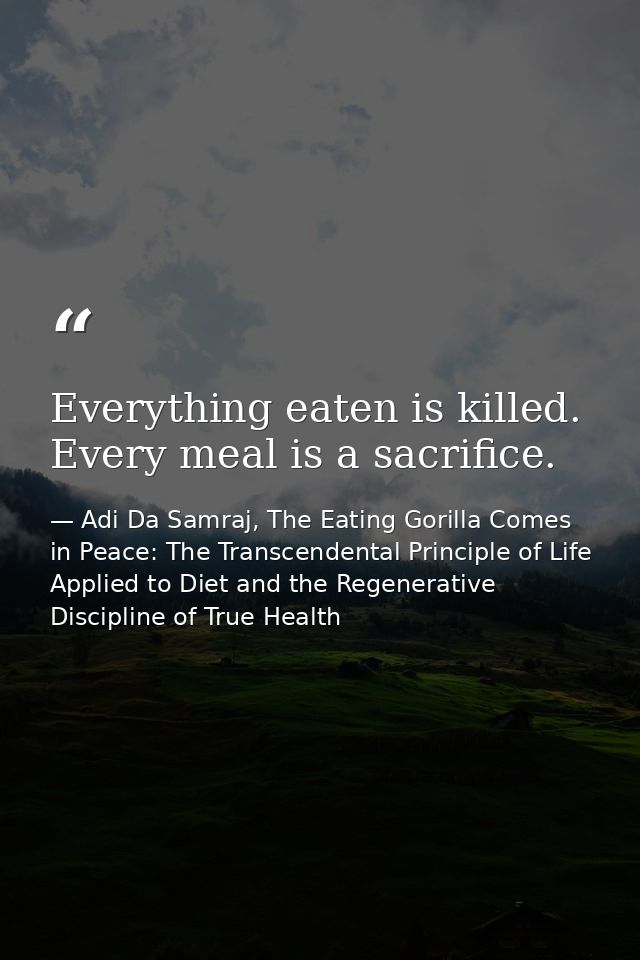 Everything eaten is killed. Every meal is a sacrifice. — Adi Da Samraj, The Eating Gorilla Comes in Peace: The Transcendental Principle of Life Applied to Diet and the Regenerative Discipline of True Health