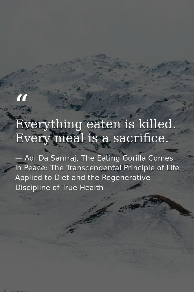 Everything eaten is killed. Every meal is a sacrifice. — Adi Da Samraj, The Eating Gorilla Comes in Peace: The Transcendental Principle of Life Applied to Diet and the Regenerative Discipline of True Health