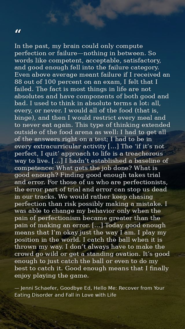 In the past, my brain could only compute perfection or failure—nothing in between. So words like competent, acceptable,  — Jenni Schaefer, Goodbye Ed, Hello Me: Recover from Your Eating Disorder and Fall in Love with Life