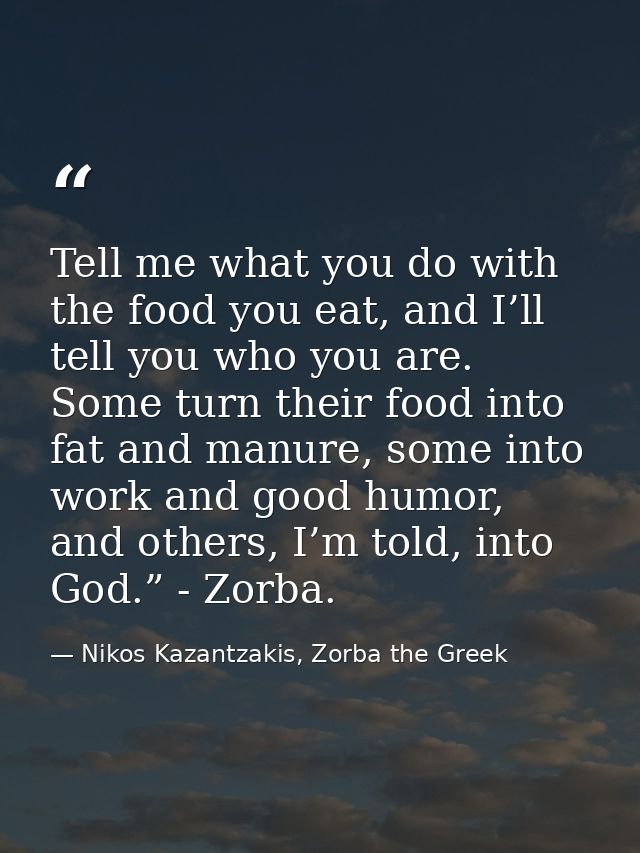 Tell me what you do with the food you eat, and I’ll tell you who you are. Some turn their food into fat and manure, some — Nikos Kazantzakis, Zorba the Greek