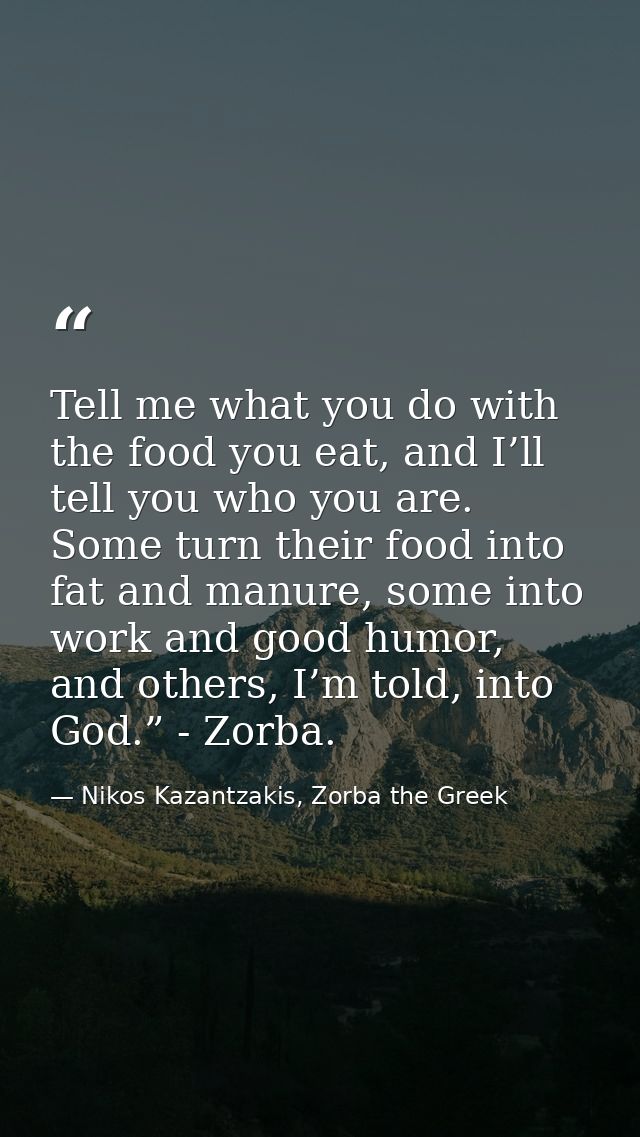 Tell me what you do with the food you eat, and I’ll tell you who you are. Some turn their food into fat and manure, some — Nikos Kazantzakis, Zorba the Greek