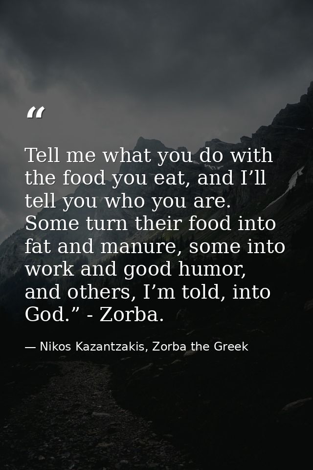 Tell me what you do with the food you eat, and I’ll tell you who you are. Some turn their food into fat and manure, some — Nikos Kazantzakis, Zorba the Greek