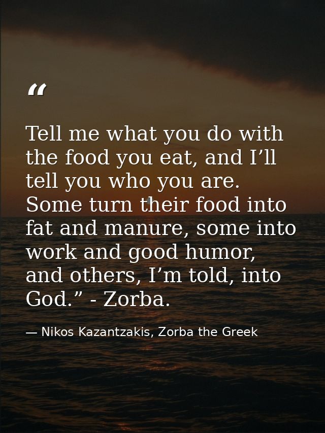 Tell me what you do with the food you eat, and I’ll tell you who you are. Some turn their food into fat and manure, some — Nikos Kazantzakis, Zorba the Greek