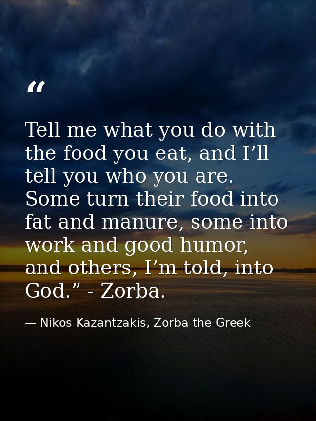 Tell me what you do with the food you eat, and I’ll tell you who you are. Some turn their food into fat and manure, some — Nikos Kazantzakis, Zorba the Greek