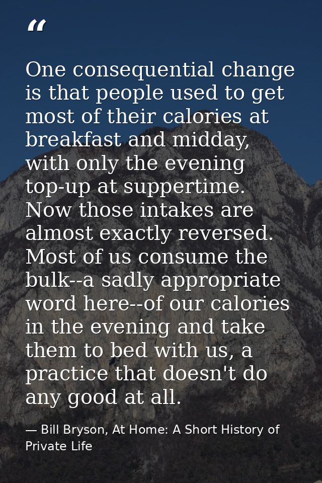 One consequential change is that people used to get most of their calories at breakfast and midday, with only the evenin — Bill Bryson, At Home: A Short History of Private Life