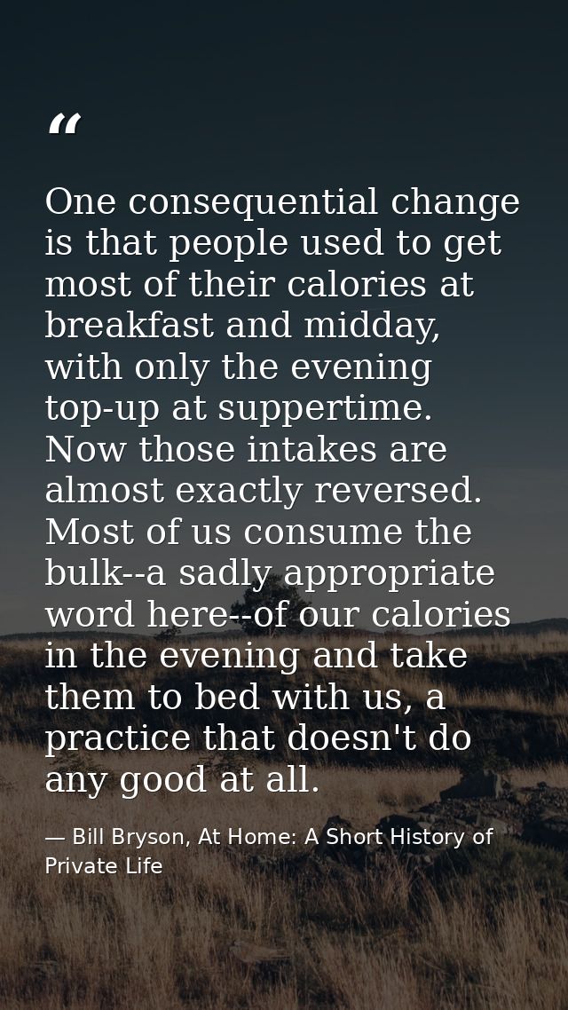 One consequential change is that people used to get most of their calories at breakfast and midday, with only the evenin — Bill Bryson, At Home: A Short History of Private Life