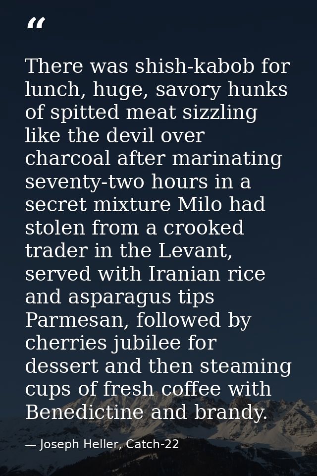 There was shish-kabob for lunch, huge, savory hunks of spitted meat sizzling like the devil over charcoal after marinati — Joseph Heller, Catch-22