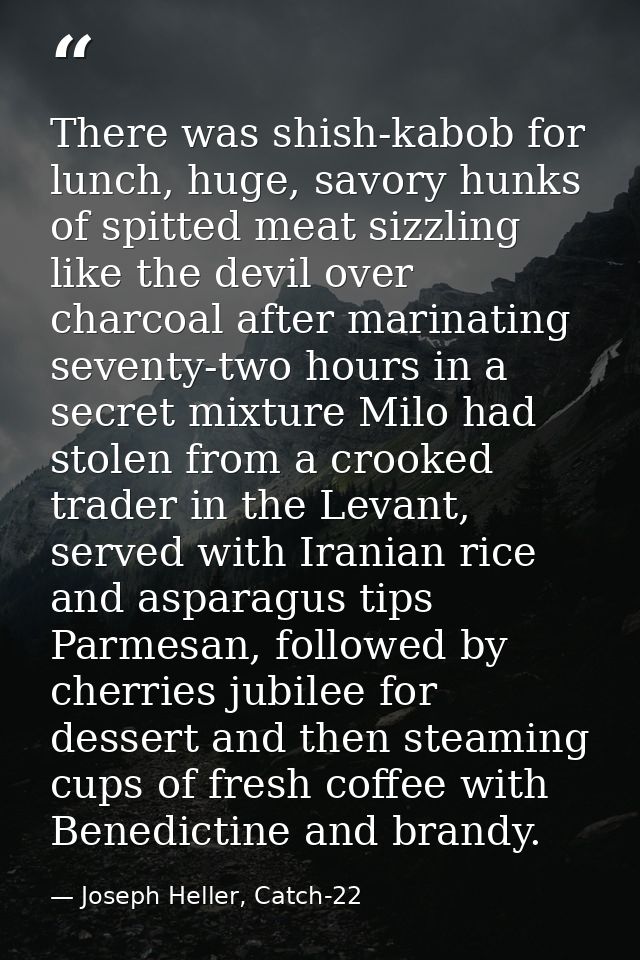 There was shish-kabob for lunch, huge, savory hunks of spitted meat sizzling like the devil over charcoal after marinati — Joseph Heller, Catch-22