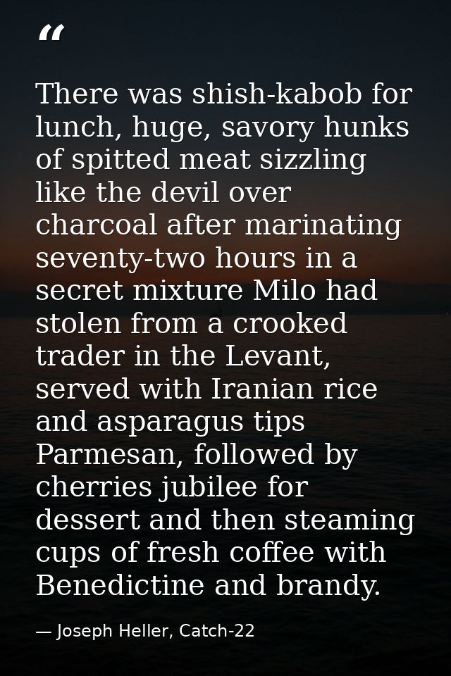 There was shish-kabob for lunch, huge, savory hunks of spitted meat sizzling like the devil over charcoal after marinati — Joseph Heller, Catch-22