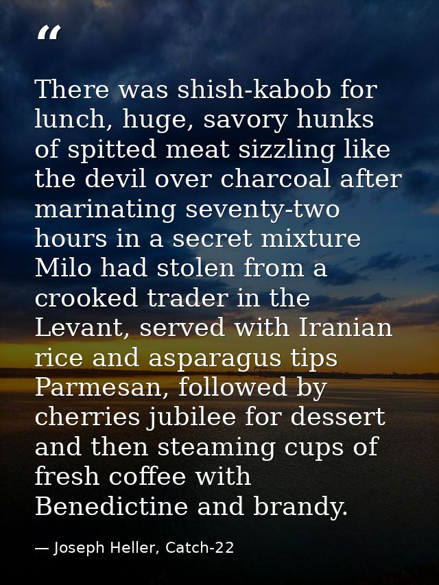 There was shish-kabob for lunch, huge, savory hunks of spitted meat sizzling like the devil over charcoal after marinati — Joseph Heller, Catch-22