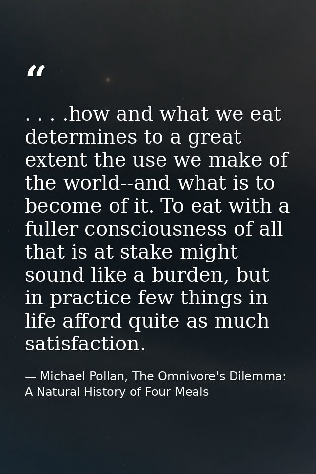 . . . .how and what we eat determines to a great extent the use we make of the world--and what is to become of it. To ea — Michael Pollan, The Omnivore's Dilemma: A Natural History of Four Meals