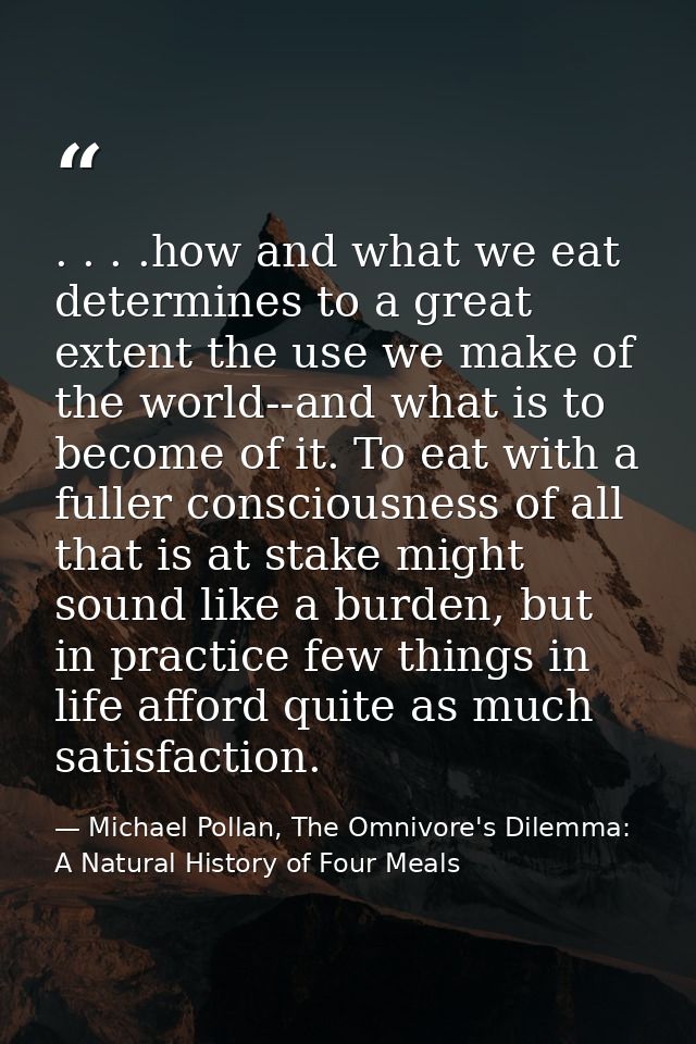 . . . .how and what we eat determines to a great extent the use we make of the world--and what is to become of it. To ea — Michael Pollan, The Omnivore's Dilemma: A Natural History of Four Meals
