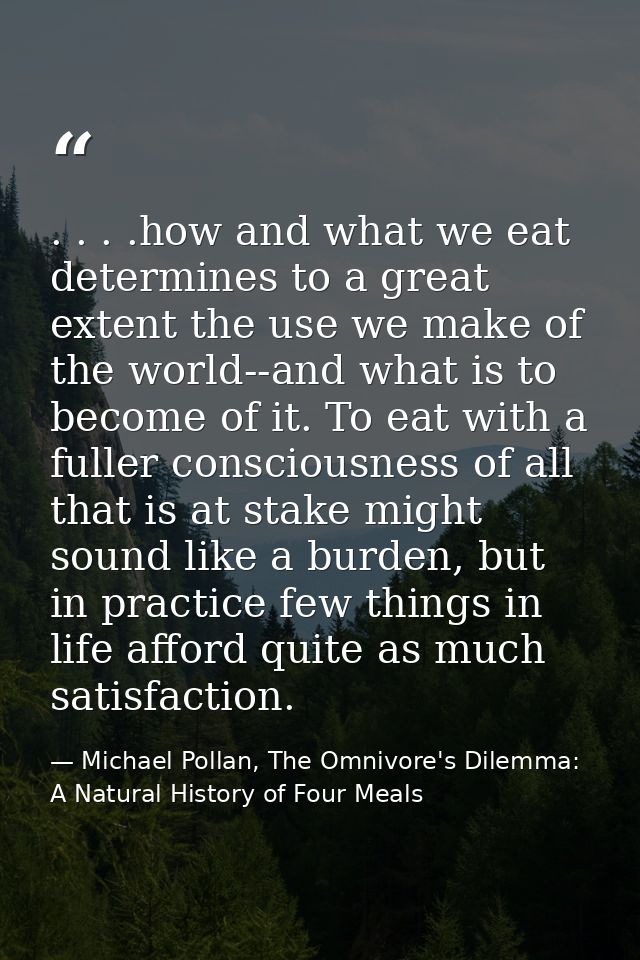 . . . .how and what we eat determines to a great extent the use we make of the world--and what is to become of it. To ea — Michael Pollan, The Omnivore's Dilemma: A Natural History of Four Meals