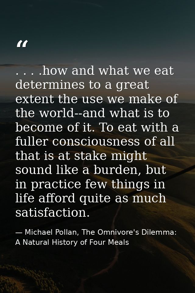 . . . .how and what we eat determines to a great extent the use we make of the world--and what is to become of it. To ea — Michael Pollan, The Omnivore's Dilemma: A Natural History of Four Meals
