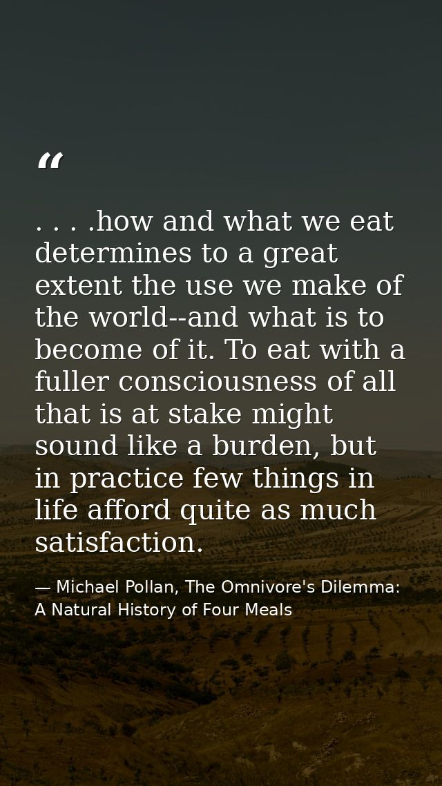 . . . .how and what we eat determines to a great extent the use we make of the world--and what is to become of it. To ea — Michael Pollan, The Omnivore's Dilemma: A Natural History of Four Meals