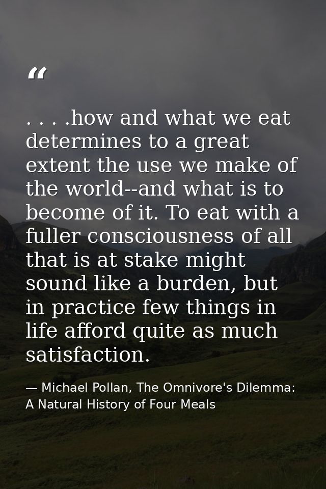. . . .how and what we eat determines to a great extent the use we make of the world--and what is to become of it. To ea — Michael Pollan, The Omnivore's Dilemma: A Natural History of Four Meals