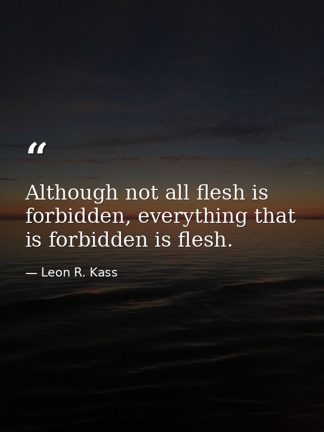 Although not all flesh is forbidden, everything that is forbidden is flesh. — Leon R. Kass