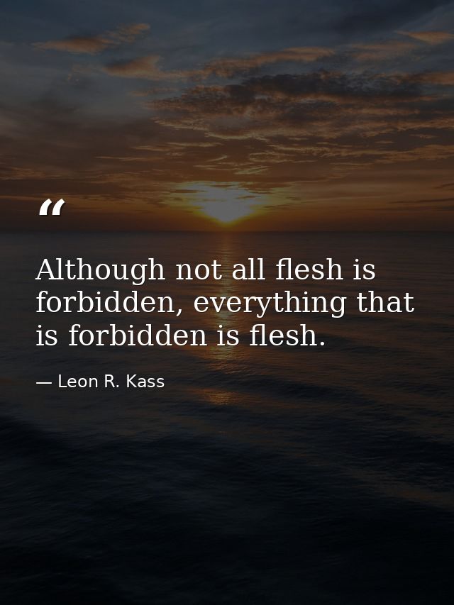 Although not all flesh is forbidden, everything that is forbidden is flesh. — Leon R. Kass