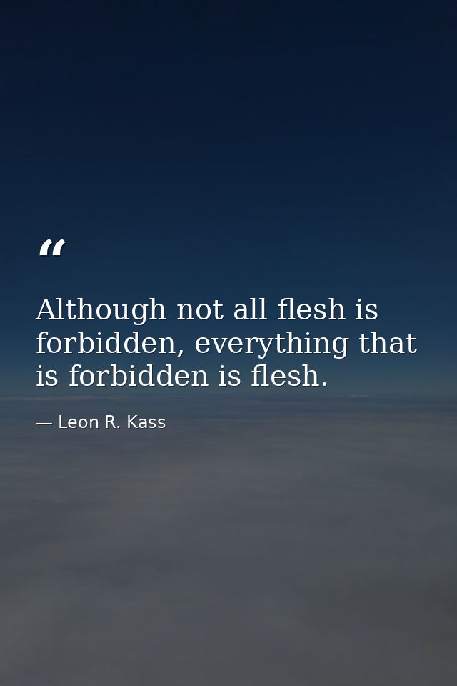 Although not all flesh is forbidden, everything that is forbidden is flesh. — Leon R. Kass