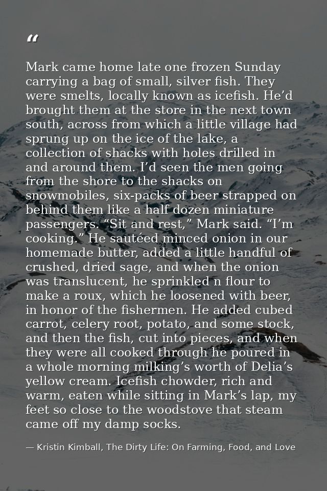 Mark came home late one frozen Sunday carrying a bag of small, silver fish. They were smelts, locally known as icefish.  — Kristin Kimball, The Dirty Life: On Farming, Food, and Love