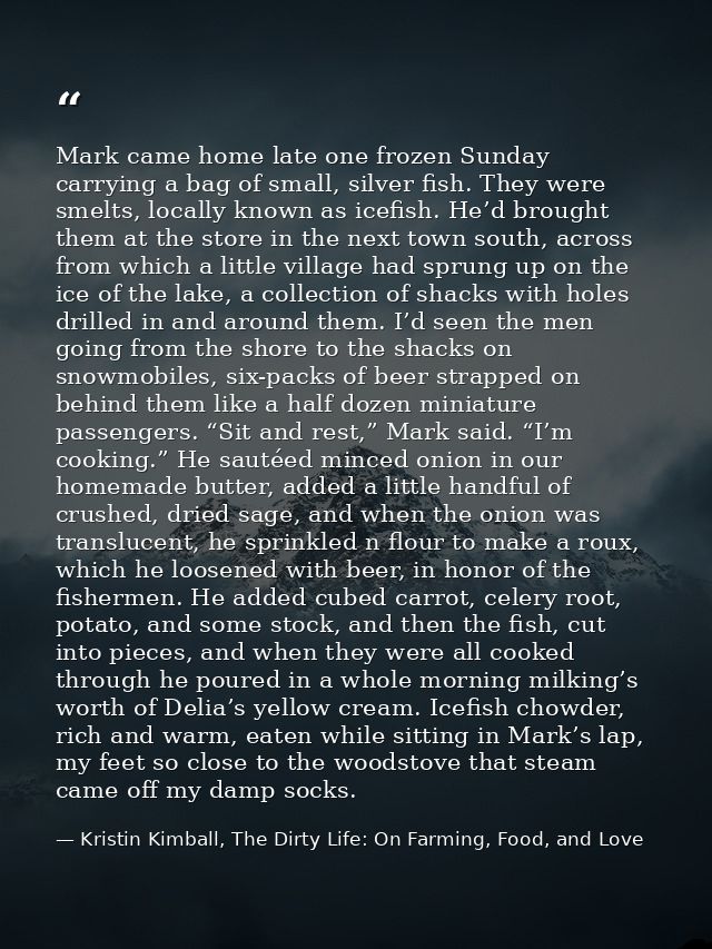 Mark came home late one frozen Sunday carrying a bag of small, silver fish. They were smelts, locally known as icefish.  — Kristin Kimball, The Dirty Life: On Farming, Food, and Love