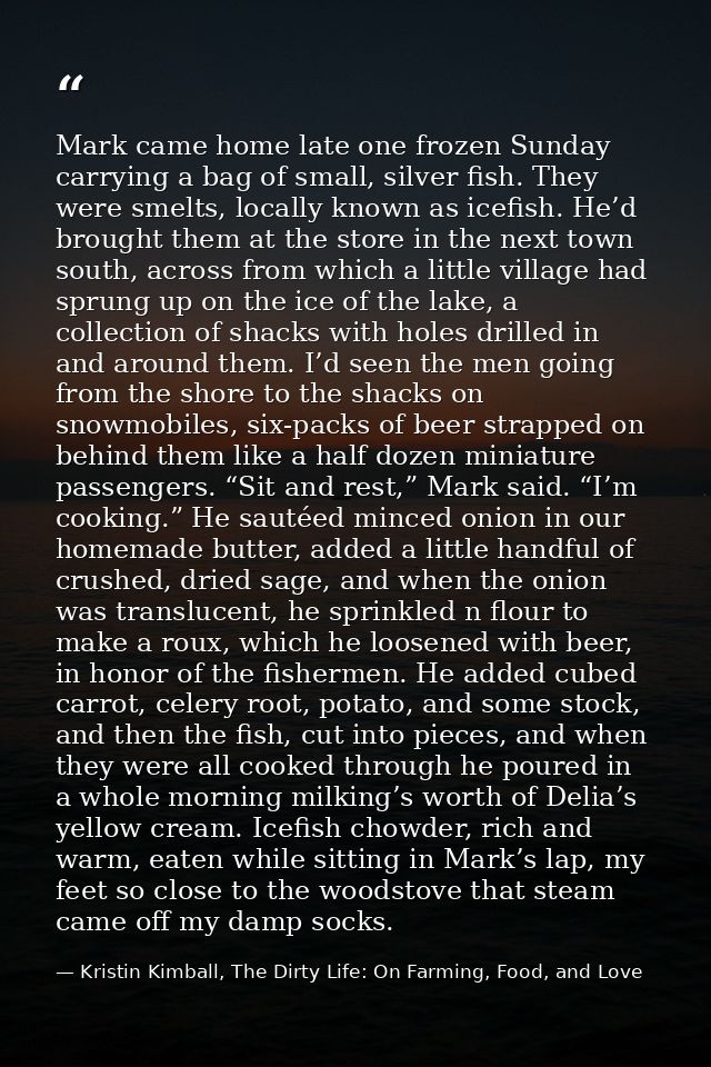 Mark came home late one frozen Sunday carrying a bag of small, silver fish. They were smelts, locally known as icefish.  — Kristin Kimball, The Dirty Life: On Farming, Food, and Love