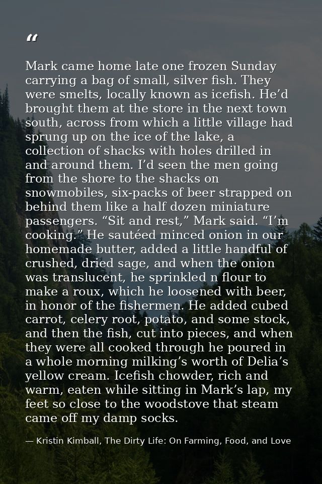 Mark came home late one frozen Sunday carrying a bag of small, silver fish. They were smelts, locally known as icefish.  — Kristin Kimball, The Dirty Life: On Farming, Food, and Love