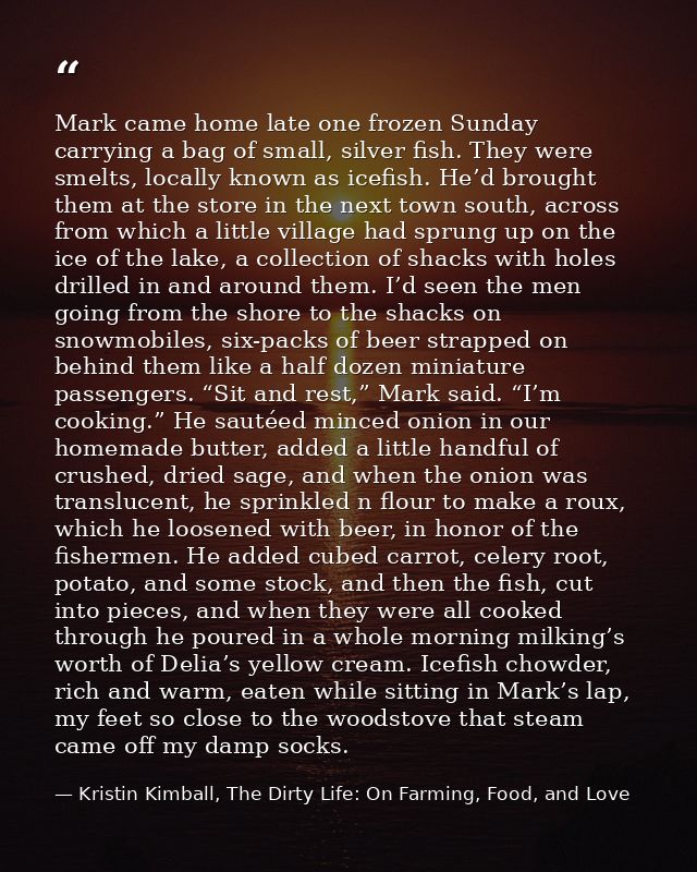 Mark came home late one frozen Sunday carrying a bag of small, silver fish. They were smelts, locally known as icefish.  — Kristin Kimball, The Dirty Life: On Farming, Food, and Love