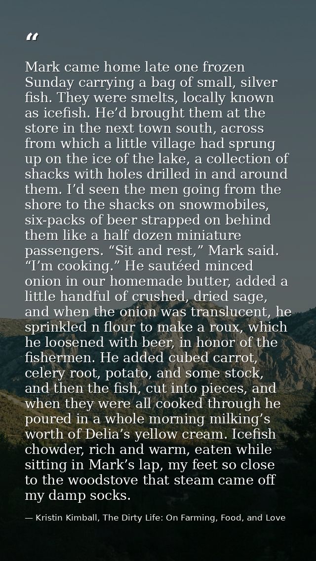 Mark came home late one frozen Sunday carrying a bag of small, silver fish. They were smelts, locally known as icefish.  — Kristin Kimball, The Dirty Life: On Farming, Food, and Love