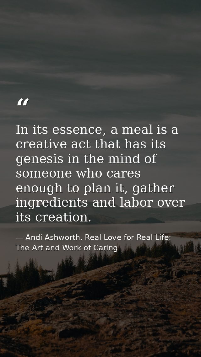 In its essence, a meal is a creative act that has its genesis in the mind of someone who cares enough to plan it, gather — Andi Ashworth, Real Love for Real Life: The Art and Work of Caring
