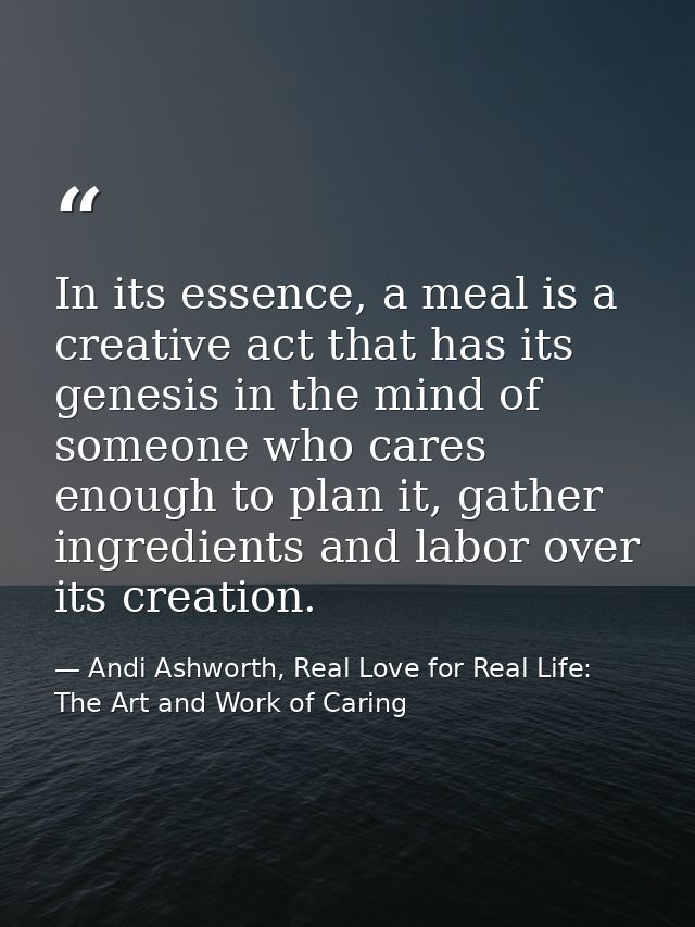 In its essence, a meal is a creative act that has its genesis in the mind of someone who cares enough to plan it, gather — Andi Ashworth, Real Love for Real Life: The Art and Work of Caring