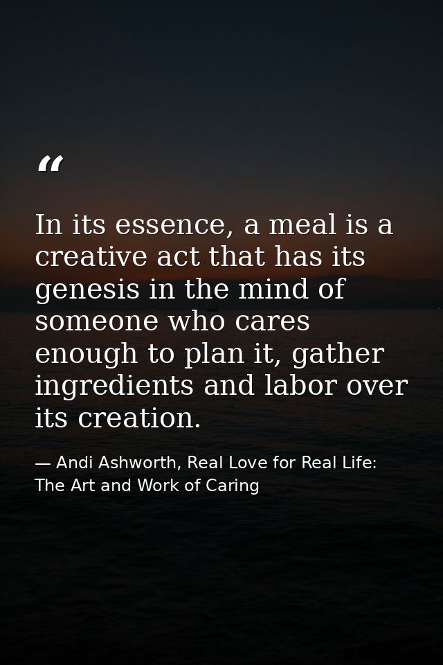 In its essence, a meal is a creative act that has its genesis in the mind of someone who cares enough to plan it, gather — Andi Ashworth, Real Love for Real Life: The Art and Work of Caring