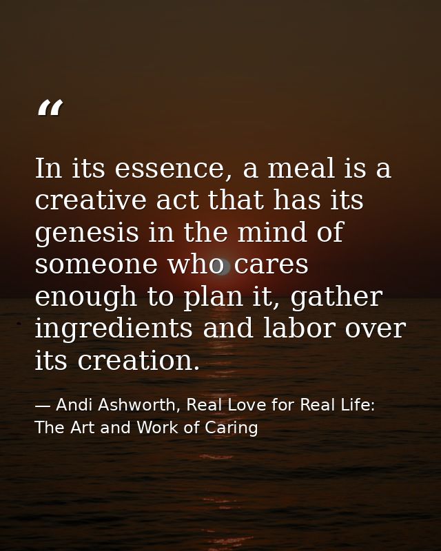 In its essence, a meal is a creative act that has its genesis in the mind of someone who cares enough to plan it, gather — Andi Ashworth, Real Love for Real Life: The Art and Work of Caring