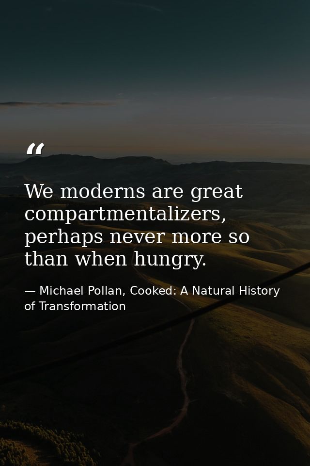 We moderns are great compartmentalizers, perhaps never more so than when hungry. — Michael Pollan, Cooked: A Natural History of Transformation