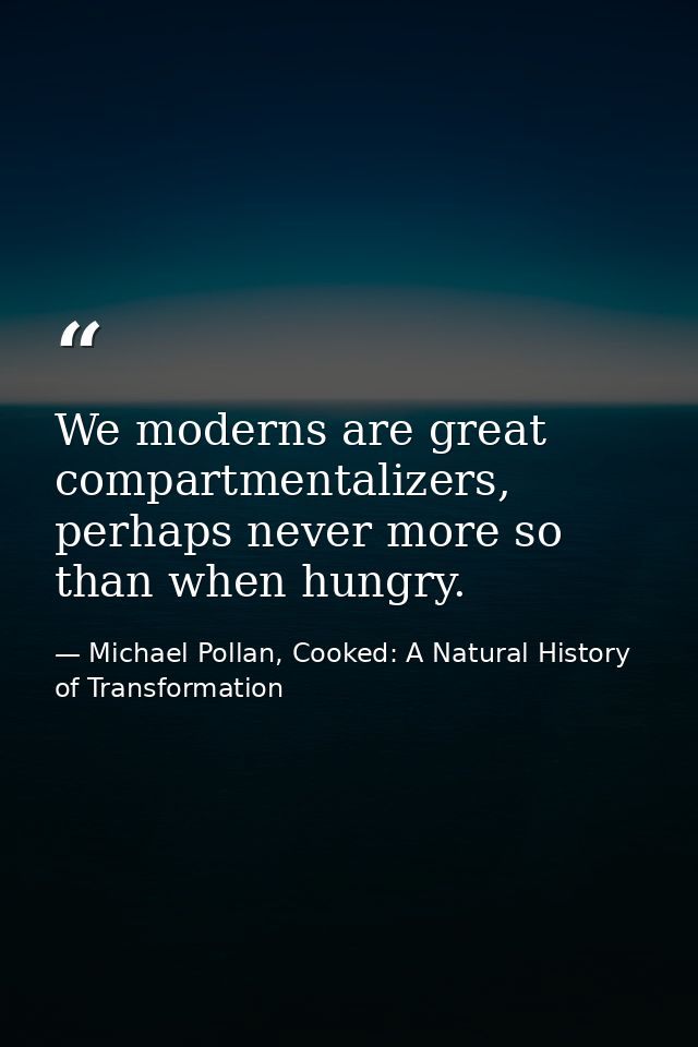 We moderns are great compartmentalizers, perhaps never more so than when hungry. — Michael Pollan, Cooked: A Natural History of Transformation