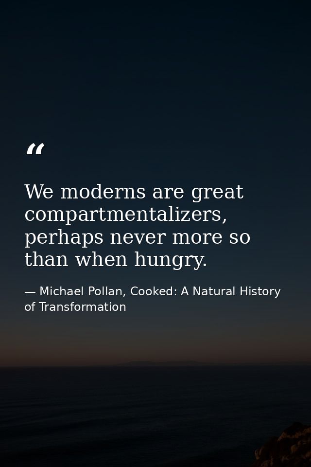 We moderns are great compartmentalizers, perhaps never more so than when hungry. — Michael Pollan, Cooked: A Natural History of Transformation