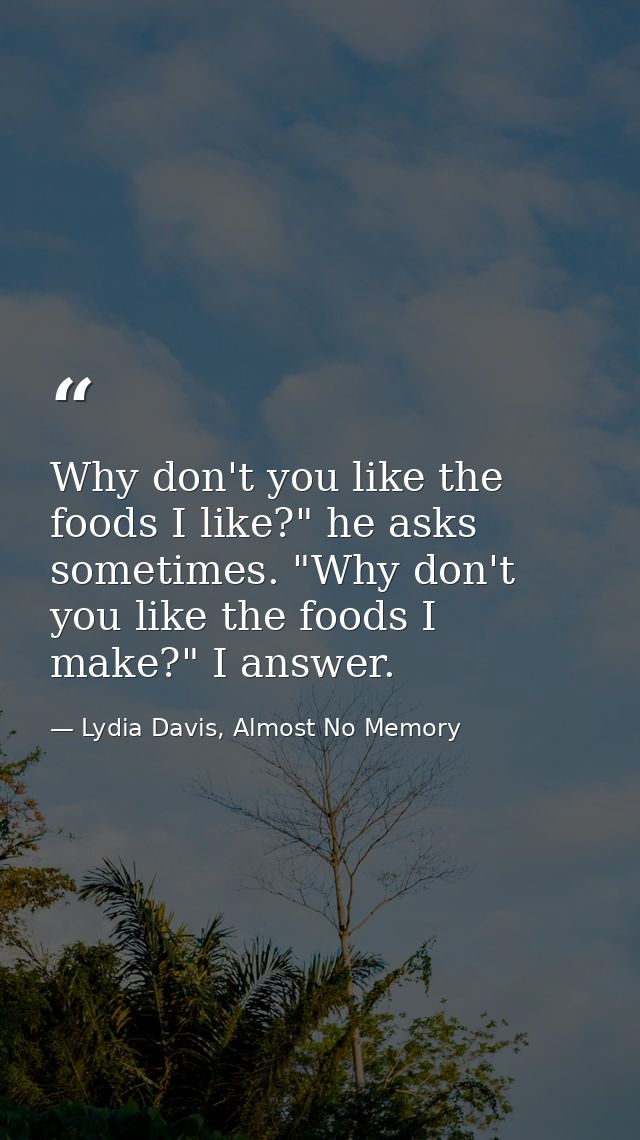 Why don't you like the foods I like?" he asks sometimes. "Why don't you like the foods I make?" I answer. — Lydia Davis, Almost No Memory
