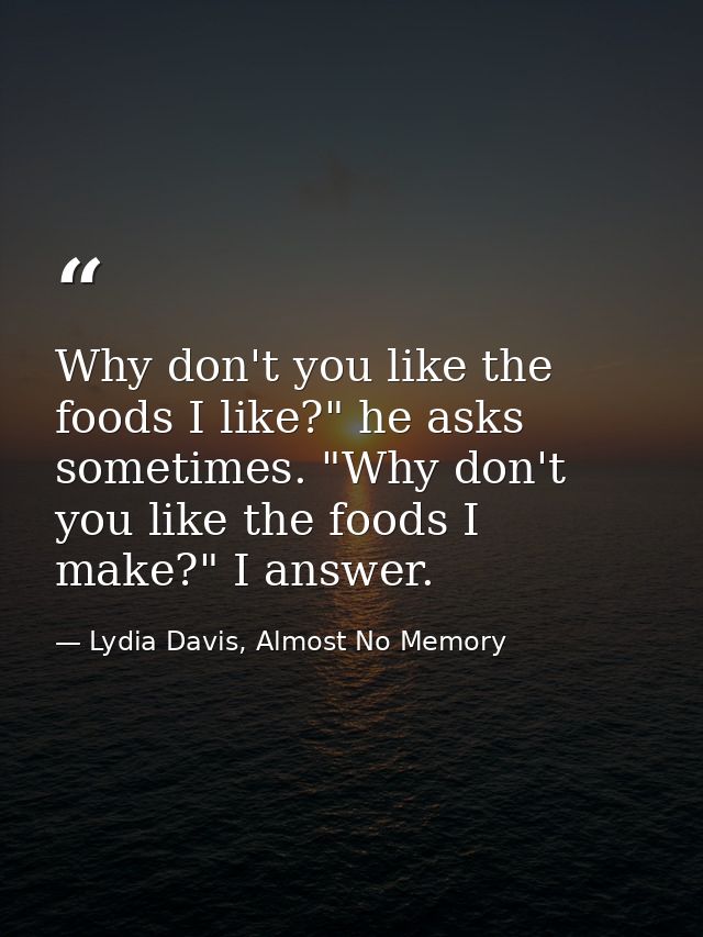 Why don't you like the foods I like?" he asks sometimes. "Why don't you like the foods I make?" I answer. — Lydia Davis, Almost No Memory