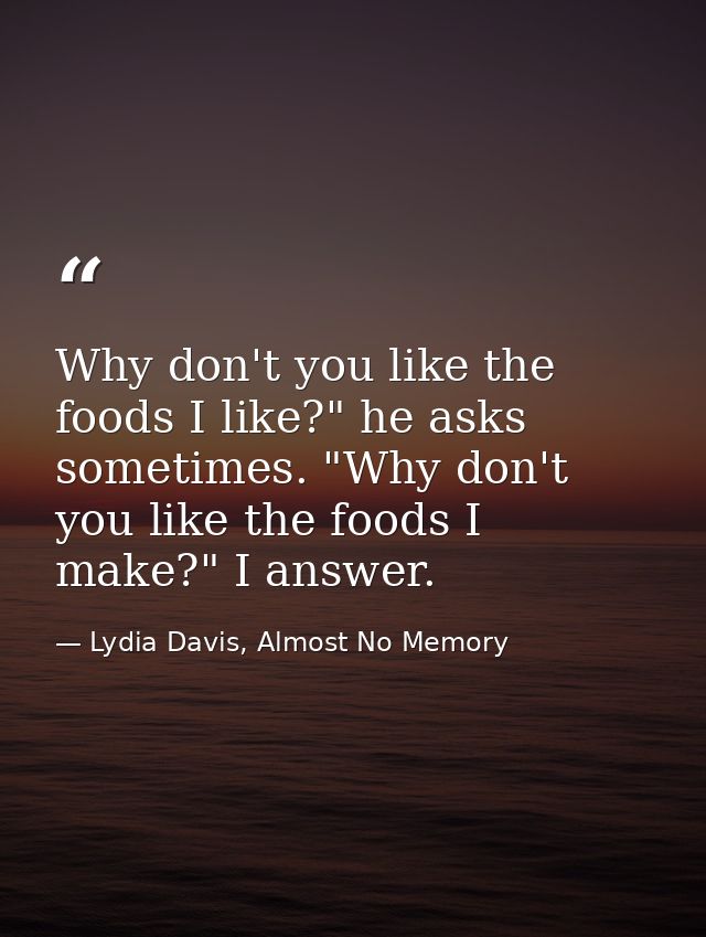Why don't you like the foods I like?" he asks sometimes. "Why don't you like the foods I make?" I answer. — Lydia Davis, Almost No Memory